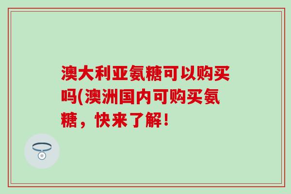 澳大利亚氨糖可以购买吗(澳洲国内可购买氨糖，快来了解！