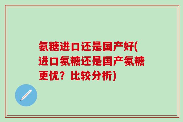氨糖进口还是国产好(进口氨糖还是国产氨糖更优？比较分析)