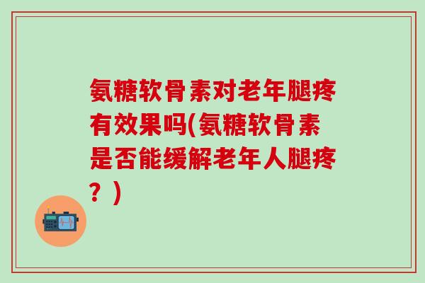 氨糖软骨素对老年腿疼有效果吗(氨糖软骨素是否能缓解老年人腿疼？)