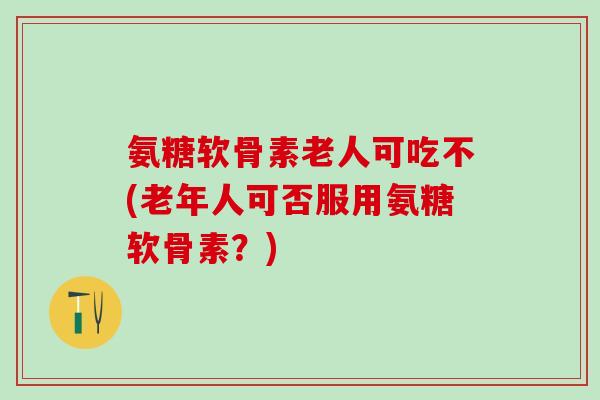 氨糖软骨素老人可吃不(老年人可否服用氨糖软骨素？)