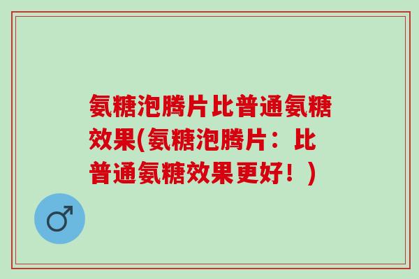 氨糖泡腾片比普通氨糖效果(氨糖泡腾片：比普通氨糖效果更好！)