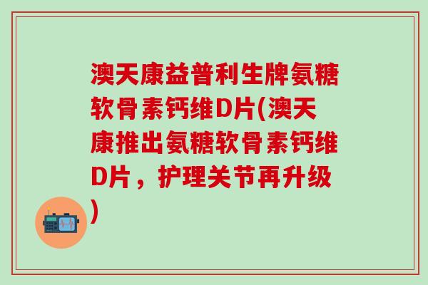 澳天康益普利生牌氨糖软骨素钙维D片(澳天康推出氨糖软骨素钙维D片，护理关节再升级)