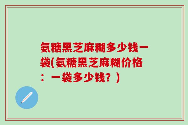 氨糖黑芝麻糊多少钱一袋(氨糖黑芝麻糊价格：一袋多少钱？)