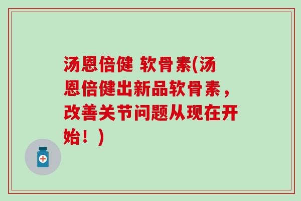 汤恩倍健 软骨素(汤恩倍健出新品软骨素，改善关节问题从现在开始！)
