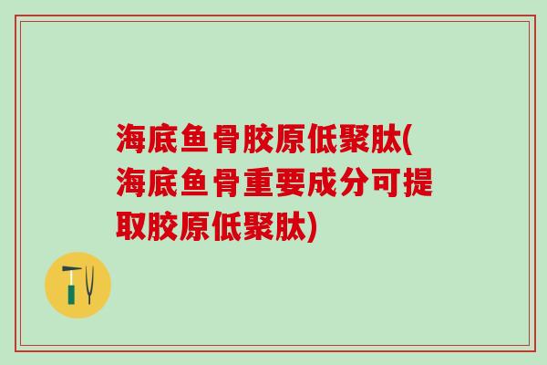 海底鱼骨胶原低聚肽(海底鱼骨重要成分可提取胶原低聚肽)