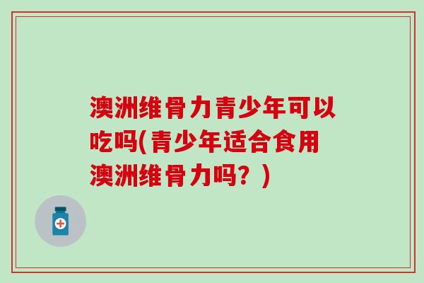 澳洲维骨力青少年可以吃吗(青少年适合食用澳洲维骨力吗？)