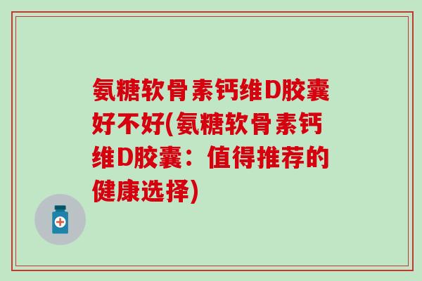 氨糖软骨素钙维D胶囊好不好(氨糖软骨素钙维D胶囊：值得推荐的健康选择)