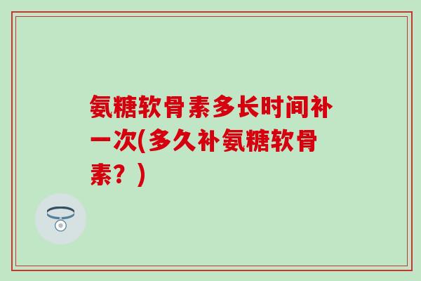 氨糖软骨素多长时间补一次(多久补氨糖软骨素？)