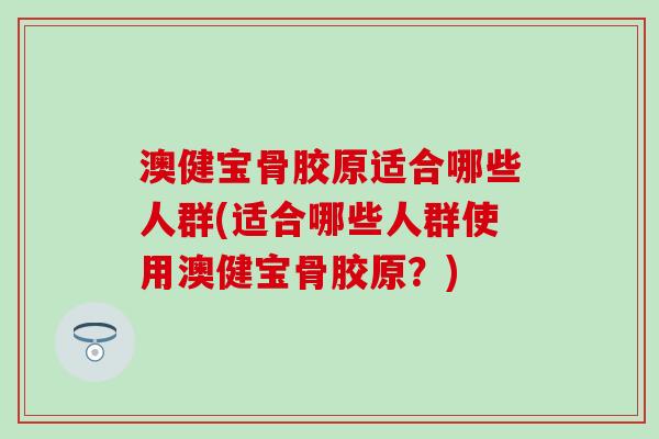 澳健宝骨胶原适合哪些人群(适合哪些人群使用澳健宝骨胶原？)