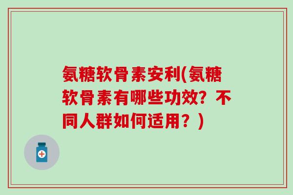 氨糖软骨素安利(氨糖软骨素有哪些功效？不同人群如何适用？)