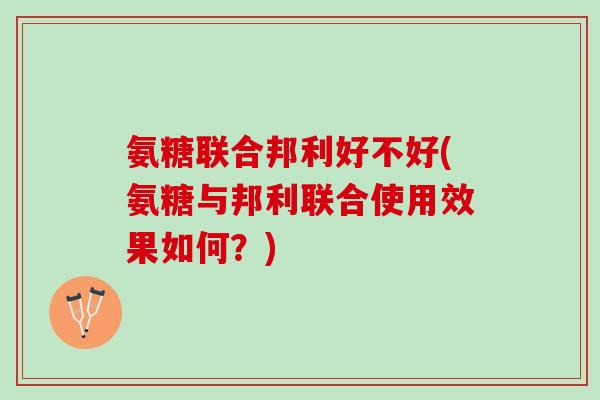 氨糖联合邦利好不好(氨糖与邦利联合使用效果如何？)