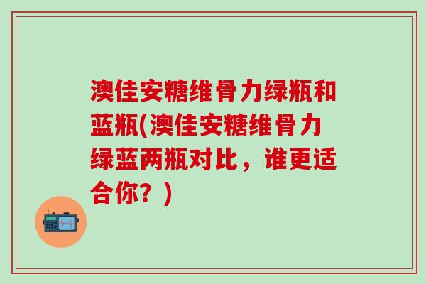 澳佳安糖维骨力绿瓶和蓝瓶(澳佳安糖维骨力绿蓝两瓶对比，谁更适合你？)