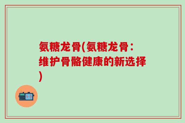 氨糖龙骨(氨糖龙骨：维护骨骼健康的新选择)