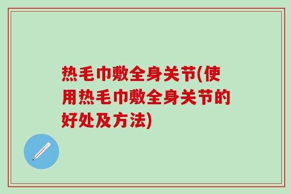 热毛巾敷全身关节(使用热毛巾敷全身关节的好处及方法)