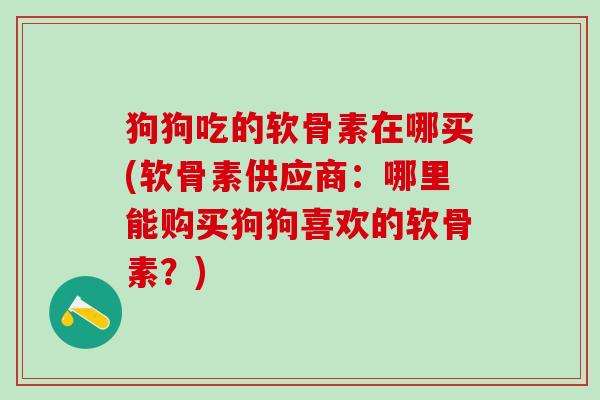 狗狗吃的软骨素在哪买(软骨素供应商：哪里能购买狗狗喜欢的软骨素？)
