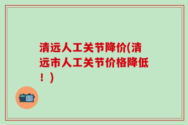 清远人工关节降价(清远市人工关节价格降低！)