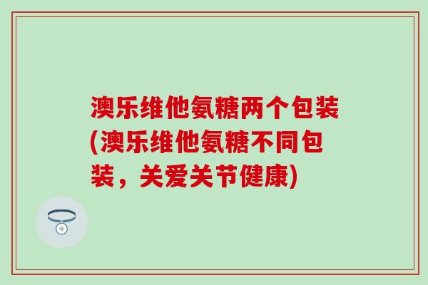 澳乐维他氨糖两个包装(澳乐维他氨糖不同包装,关爱关节健康) 澳乐维他氨糖两个包装(澳乐维他氨糖不同包装,关爱关节健康)
