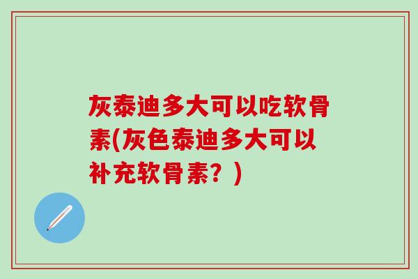 灰泰迪多大可以吃软骨素(灰色泰迪多大可以补充软骨素?) 灰泰迪多大可以吃软骨素(灰色泰迪多大可以补充软骨素?)
