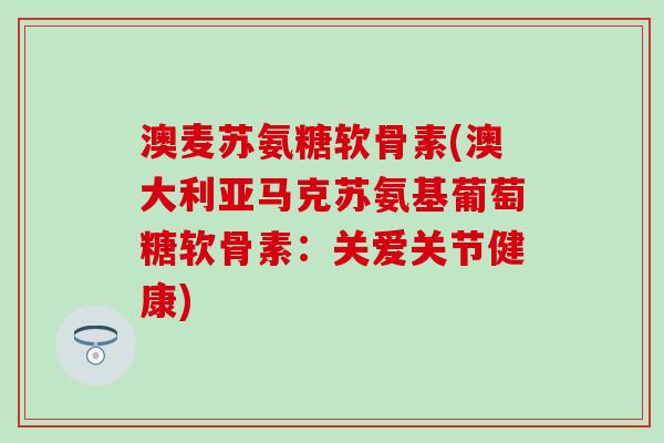 澳麦苏氨糖软骨素(澳大利亚马克苏氨基葡萄糖软骨素：关爱关节健康)