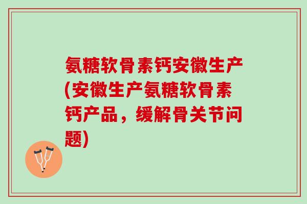 氨糖软骨素钙安徽生产(安徽生产氨糖软骨素钙产品，缓解骨关节问题)