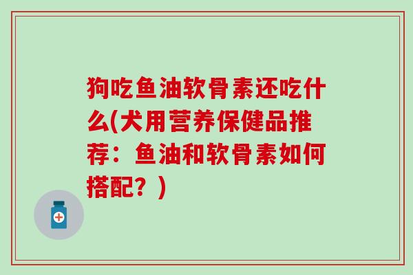 狗吃鱼油软骨素还吃什么(犬用营养保健品推荐：鱼油和软骨素如何搭配？)