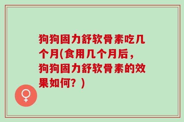 狗狗固力舒软骨素吃几个月(食用几个月后，狗狗固力舒软骨素的效果如何？)