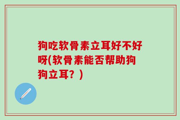 狗吃软骨素立耳好不好呀(软骨素能否帮助狗狗立耳？)