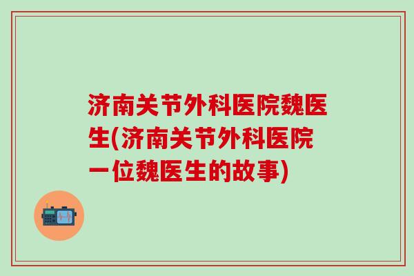 济南关节外科医院魏医生(济南关节外科医院一位魏医生的故事)