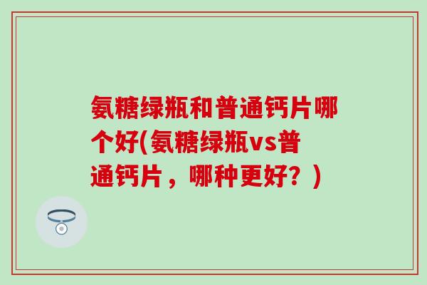 氨糖绿瓶和普通钙片哪个好(氨糖绿瓶vs普通钙片，哪种更好？)