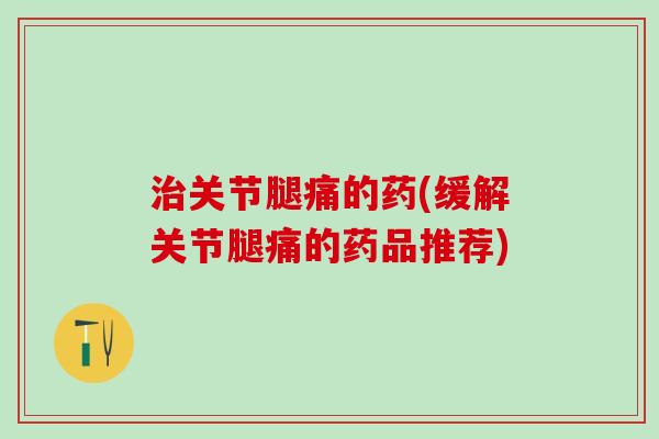 治关节腿痛的药(缓解关节腿痛的药品推荐)