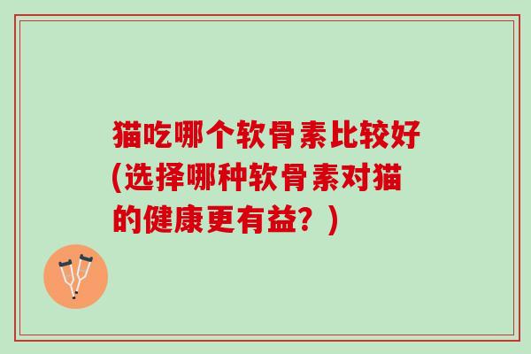 猫吃哪个软骨素比较好(选择哪种软骨素对猫的健康更有益？)