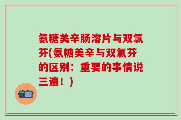 氨糖美辛肠溶片与双氯芬(氨糖美辛与双氯芬的区别：重要的事情说三遍！)