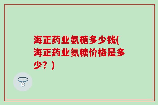 海正药业氨糖多少钱(海正药业氨糖价格是多少？)