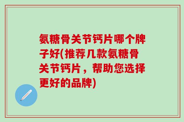 氨糖骨关节钙片哪个牌子好(推荐几款氨糖骨关节钙片，帮助您选择更好的品牌)