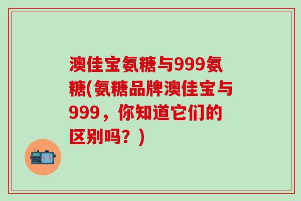澳佳宝氨糖与999氨糖(氨糖品牌澳佳宝与999，你知道它们的区别吗？)