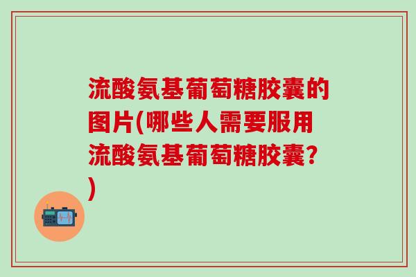 流酸氨基葡萄糖胶囊的图片(哪些人需要服用流酸氨基葡萄糖胶囊？)