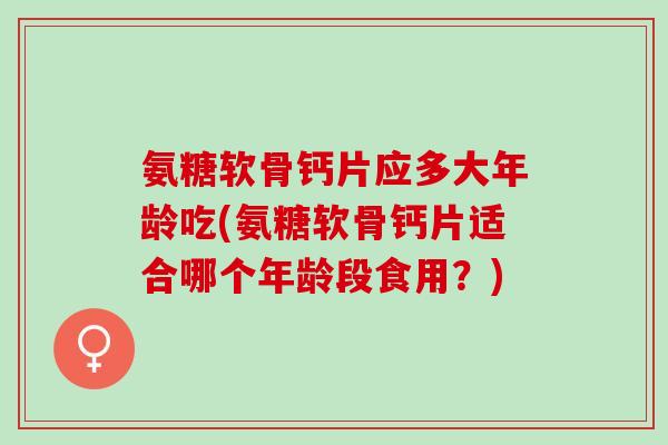 氨糖软骨钙片应多大年龄吃(氨糖软骨钙片适合哪个年龄段食用？)