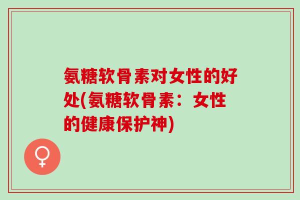 氨糖软骨素对女性的好处(氨糖软骨素:女性的健康保护神) 氨糖软骨素对女性的好处(氨糖软骨素:女性的健康保护神)