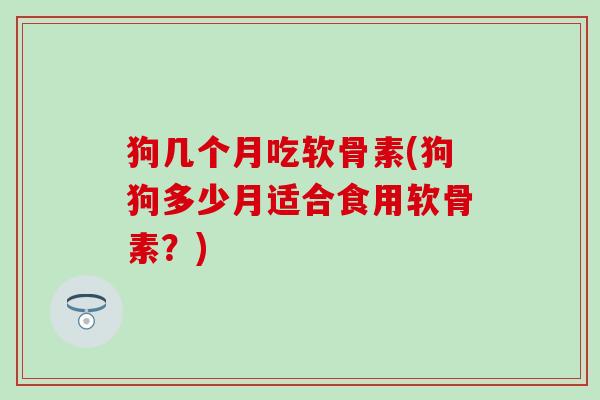 狗几个月吃软骨素(狗狗多少月适合食用软骨素？)