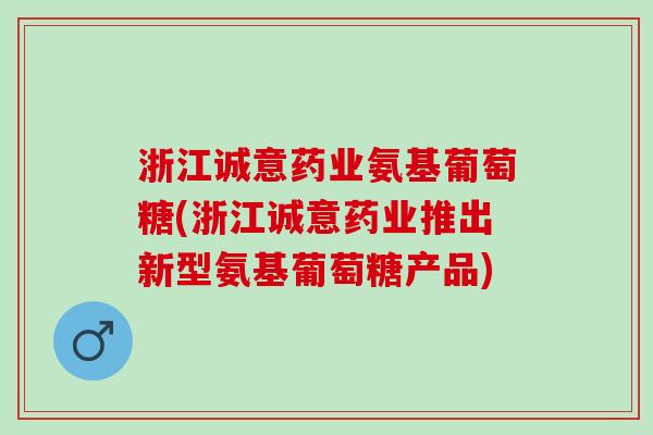 浙江诚意药业氨基葡萄糖(浙江诚意药业推出新型氨基葡萄糖产品)