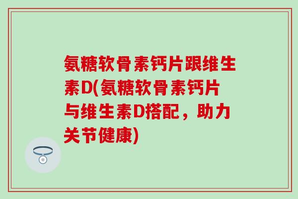 氨糖软骨素钙片跟维生素D(氨糖软骨素钙片与维生素D搭配，助力关节健康)