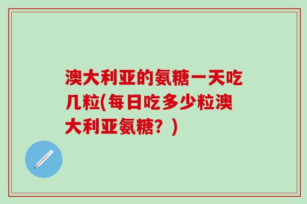 澳大利亚的氨糖一天吃几粒(每日吃多少粒澳大利亚氨糖？)