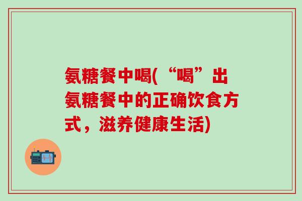 氨糖餐中喝(“喝”出氨糖餐中的正确饮食方式，滋养健康生活)