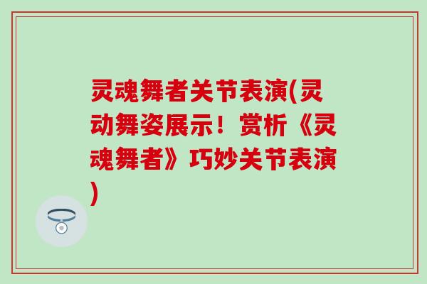 灵魂舞者关节表演(灵动舞姿展示！赏析《灵魂舞者》巧妙关节表演)