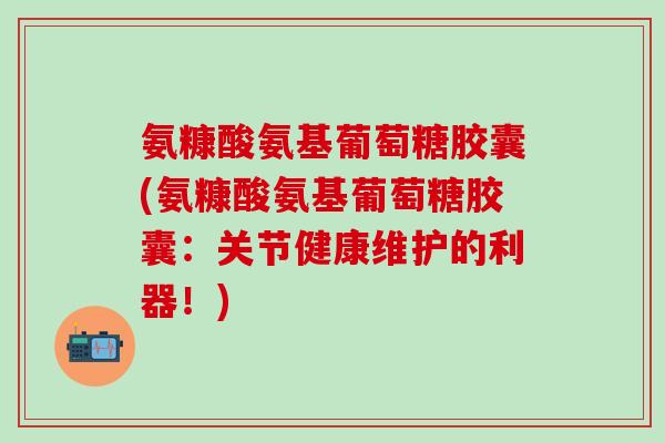 氨糠酸氨基葡萄糖胶囊(氨糠酸氨基葡萄糖胶囊：关节健康维护的利器！)