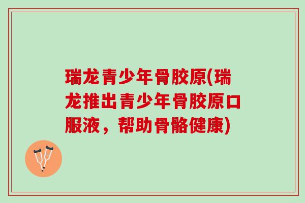 瑞龙青少年骨胶原(瑞龙推出青少年骨胶原口服液，帮助骨骼健康)