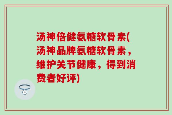 汤神倍健氨糖软骨素(汤神品牌氨糖软骨素，维护关节健康，得到消费者好评)