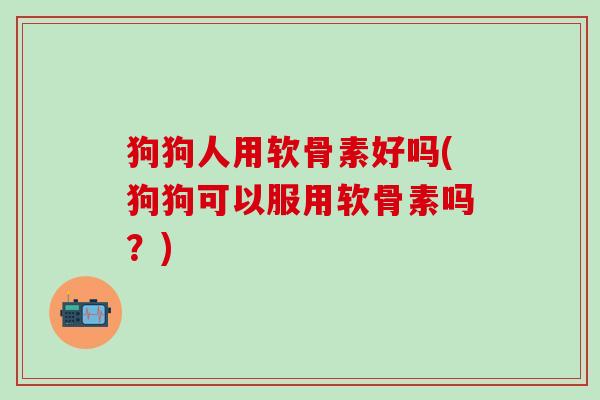 狗狗人用软骨素好吗(狗狗可以服用软骨素吗？)