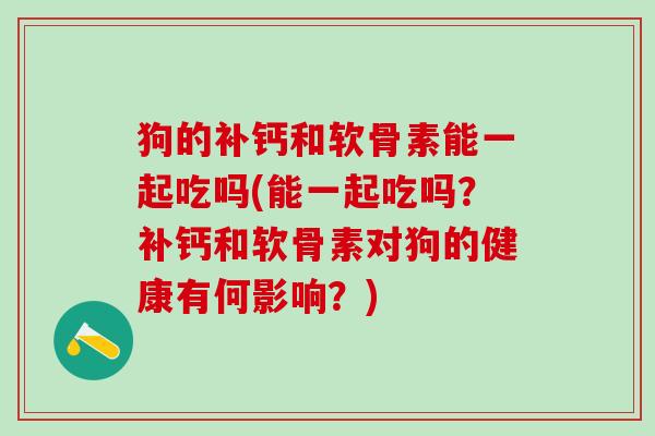 狗的补钙和软骨素能一起吃吗(能一起吃吗？补钙和软骨素对狗的健康有何影响？)
