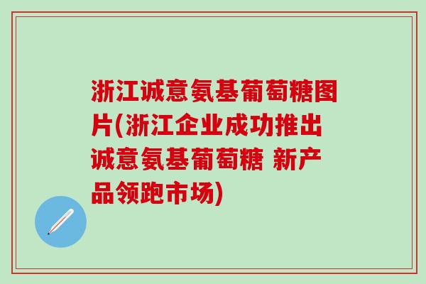 浙江诚意氨基葡萄糖图片(浙江企业成功推出诚意氨基葡萄糖 新产品领跑市场)